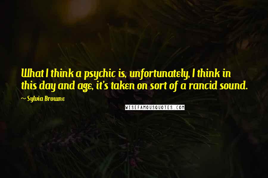 Sylvia Browne Quotes: What I think a psychic is, unfortunately, I think in this day and age, it's taken on sort of a rancid sound.