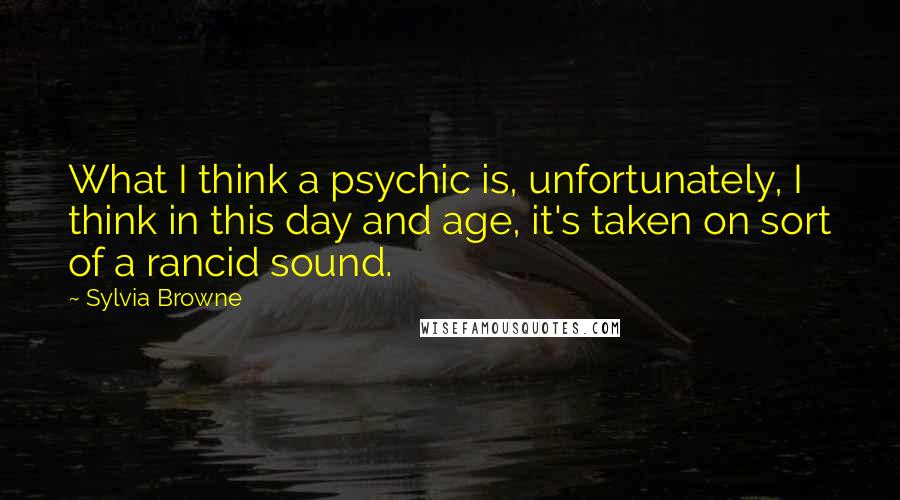 Sylvia Browne Quotes: What I think a psychic is, unfortunately, I think in this day and age, it's taken on sort of a rancid sound.