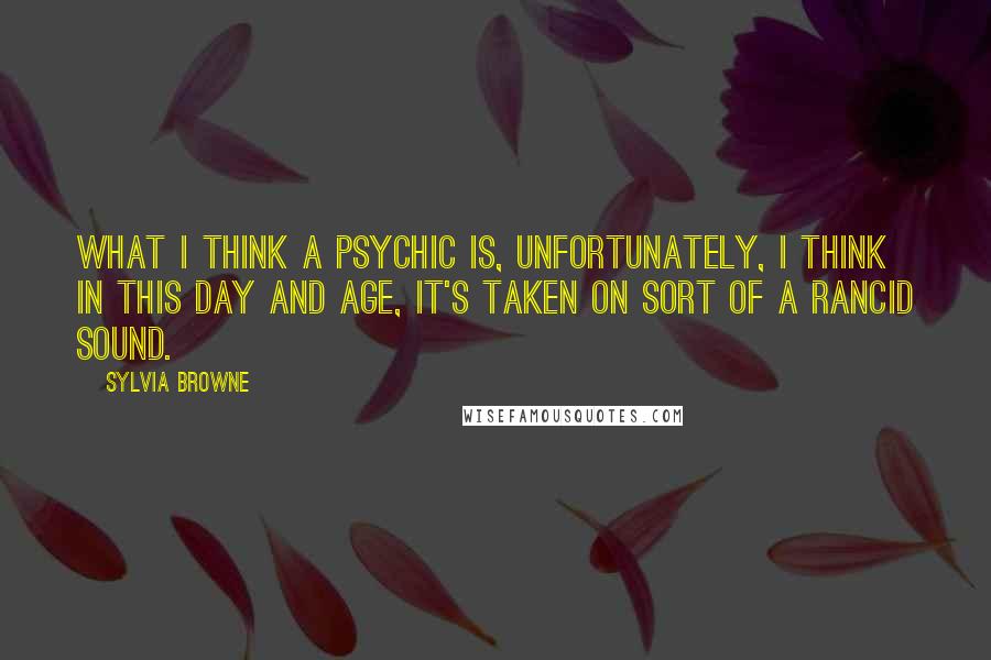 Sylvia Browne Quotes: What I think a psychic is, unfortunately, I think in this day and age, it's taken on sort of a rancid sound.