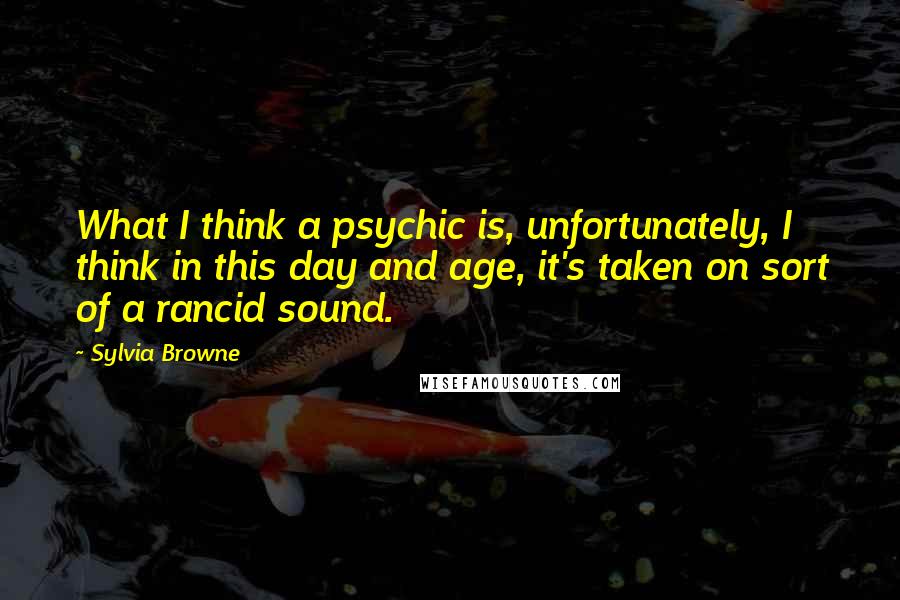 Sylvia Browne Quotes: What I think a psychic is, unfortunately, I think in this day and age, it's taken on sort of a rancid sound.