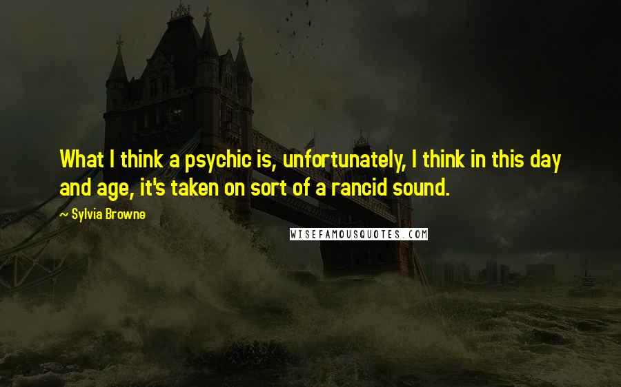 Sylvia Browne Quotes: What I think a psychic is, unfortunately, I think in this day and age, it's taken on sort of a rancid sound.