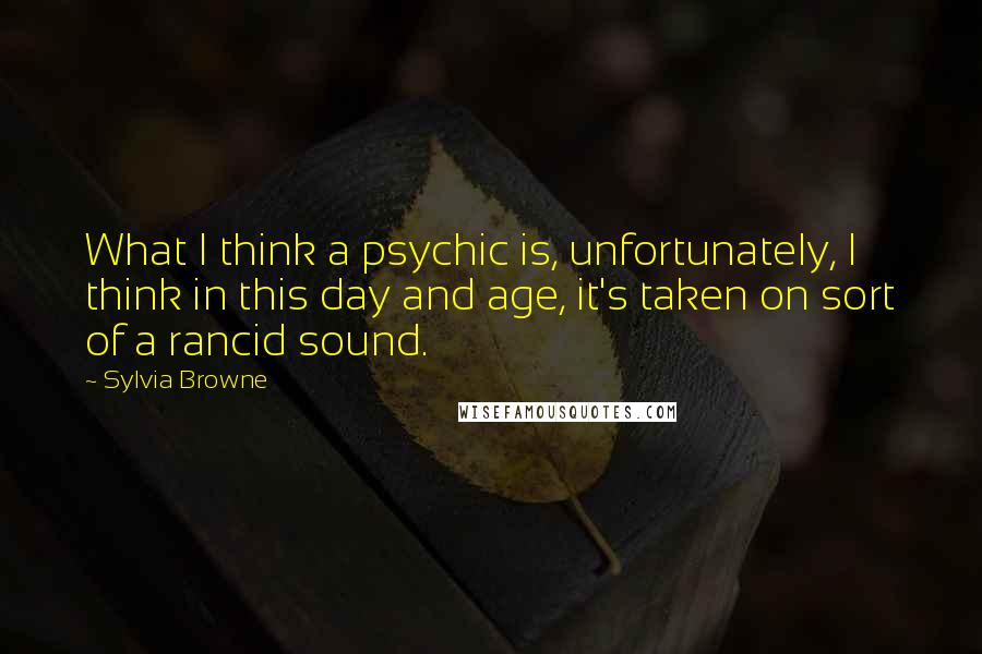 Sylvia Browne Quotes: What I think a psychic is, unfortunately, I think in this day and age, it's taken on sort of a rancid sound.