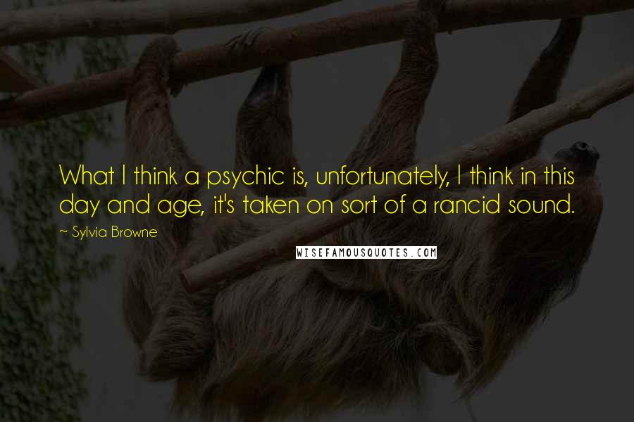 Sylvia Browne Quotes: What I think a psychic is, unfortunately, I think in this day and age, it's taken on sort of a rancid sound.