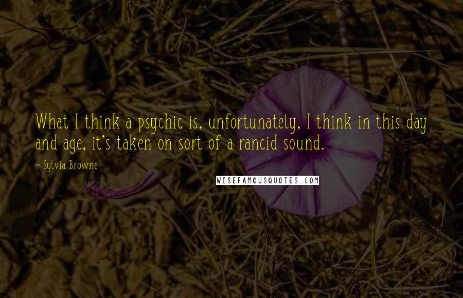 Sylvia Browne Quotes: What I think a psychic is, unfortunately, I think in this day and age, it's taken on sort of a rancid sound.