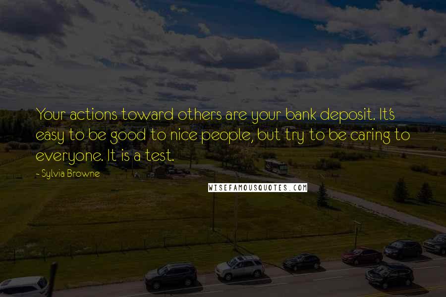 Sylvia Browne Quotes: Your actions toward others are your bank deposit. It's easy to be good to nice people, but try to be caring to everyone. It is a test.