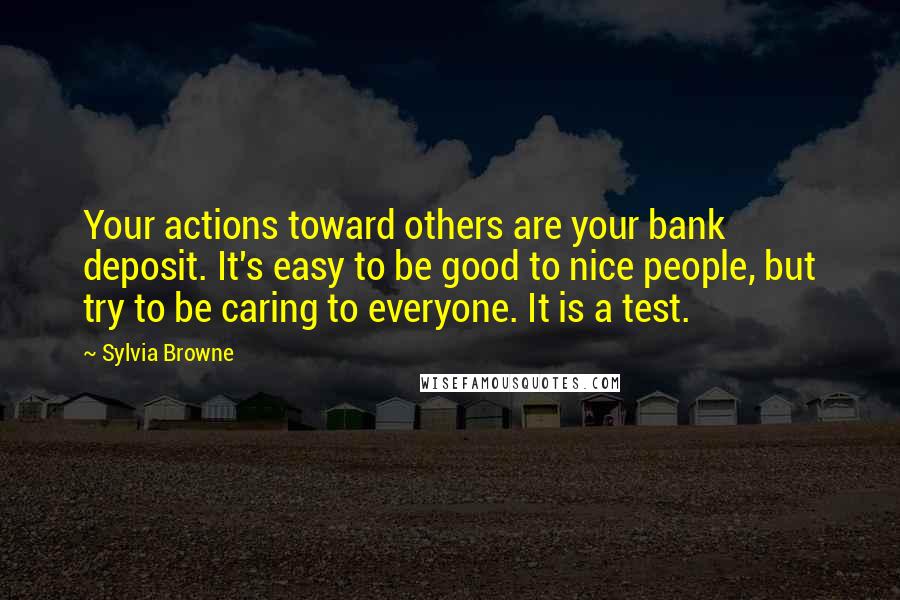 Sylvia Browne Quotes: Your actions toward others are your bank deposit. It's easy to be good to nice people, but try to be caring to everyone. It is a test.
