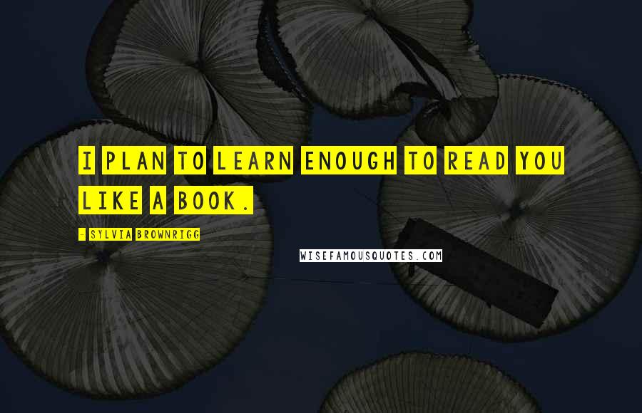 Sylvia Brownrigg Quotes: I plan to learn enough to read you like a book.
