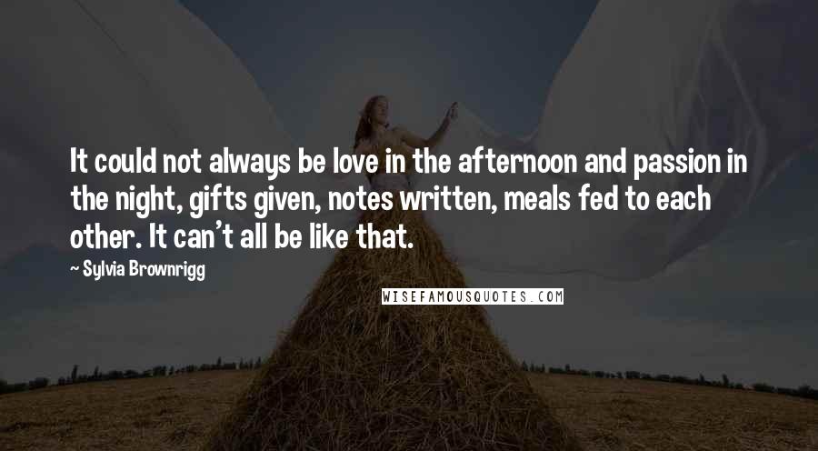 Sylvia Brownrigg Quotes: It could not always be love in the afternoon and passion in the night, gifts given, notes written, meals fed to each other. It can't all be like that.