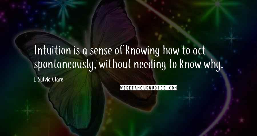 Sylvia Clare Quotes: Intuition is a sense of knowing how to act spontaneously, without needing to know why.