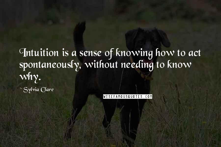 Sylvia Clare Quotes: Intuition is a sense of knowing how to act spontaneously, without needing to know why.