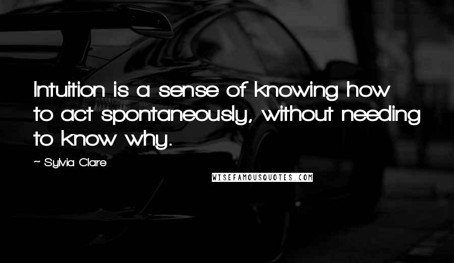 Sylvia Clare Quotes: Intuition is a sense of knowing how to act spontaneously, without needing to know why.