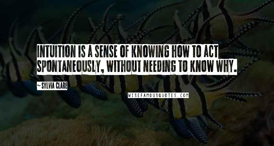 Sylvia Clare Quotes: Intuition is a sense of knowing how to act spontaneously, without needing to know why.