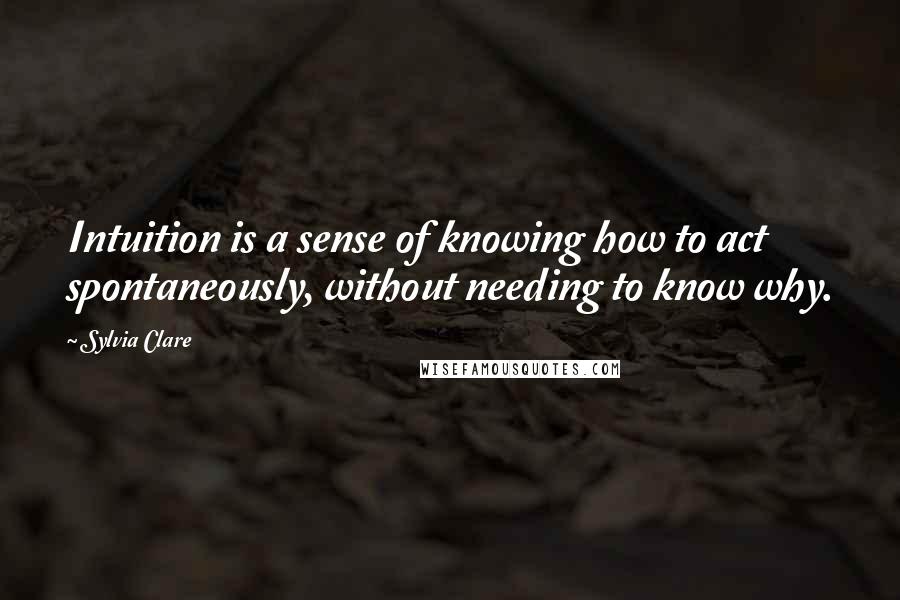 Sylvia Clare Quotes: Intuition is a sense of knowing how to act spontaneously, without needing to know why.