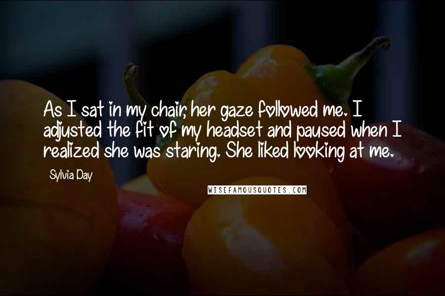 Sylvia Day Quotes: As I sat in my chair, her gaze followed me. I adjusted the fit of my headset and paused when I realized she was staring. She liked looking at me.