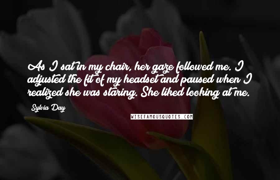 Sylvia Day Quotes: As I sat in my chair, her gaze followed me. I adjusted the fit of my headset and paused when I realized she was staring. She liked looking at me.