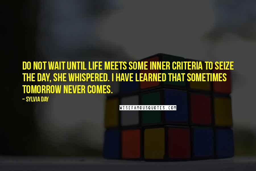 Sylvia Day Quotes: Do not wait until life meets some inner criteria to seize the day, she whispered. I have learned that sometimes tomorrow never comes.