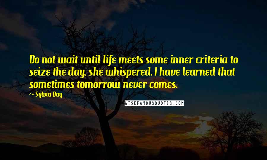 Sylvia Day Quotes: Do not wait until life meets some inner criteria to seize the day, she whispered. I have learned that sometimes tomorrow never comes.