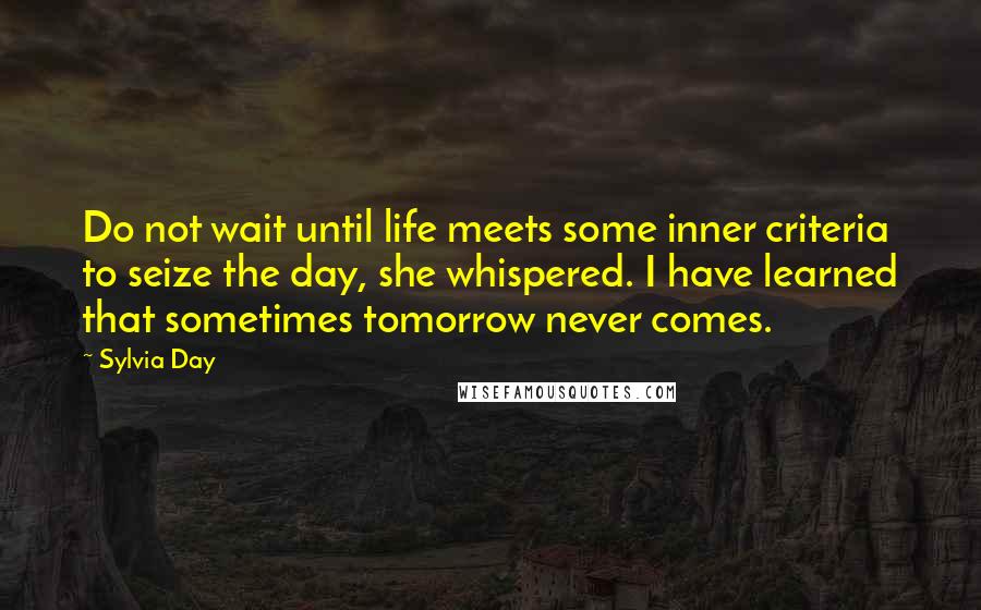 Sylvia Day Quotes: Do not wait until life meets some inner criteria to seize the day, she whispered. I have learned that sometimes tomorrow never comes.