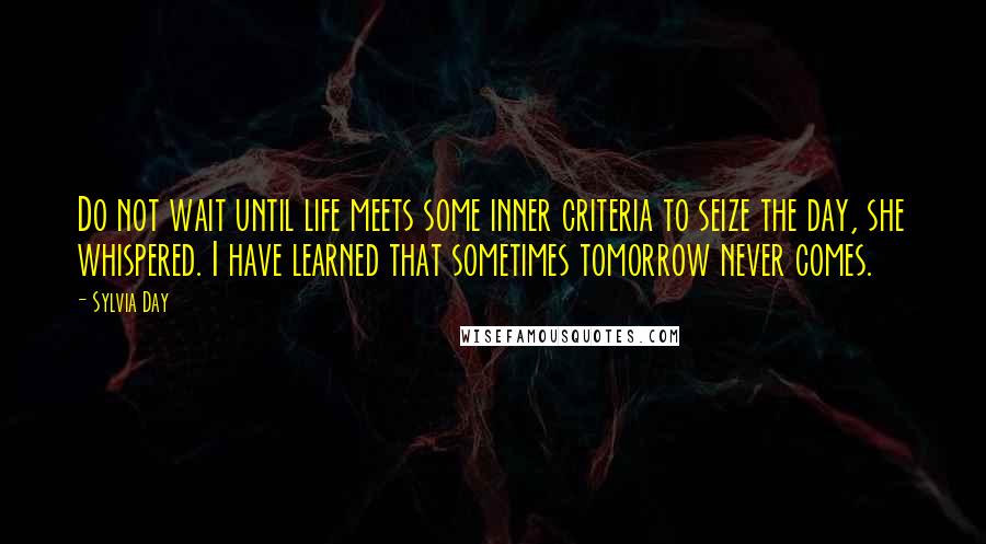 Sylvia Day Quotes: Do not wait until life meets some inner criteria to seize the day, she whispered. I have learned that sometimes tomorrow never comes.