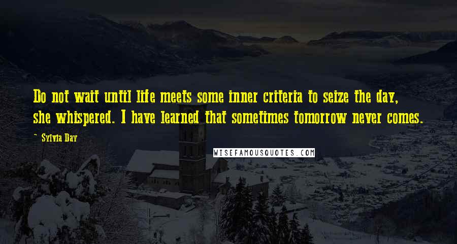 Sylvia Day Quotes: Do not wait until life meets some inner criteria to seize the day, she whispered. I have learned that sometimes tomorrow never comes.