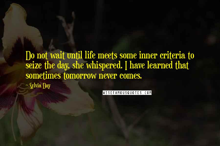 Sylvia Day Quotes: Do not wait until life meets some inner criteria to seize the day, she whispered. I have learned that sometimes tomorrow never comes.