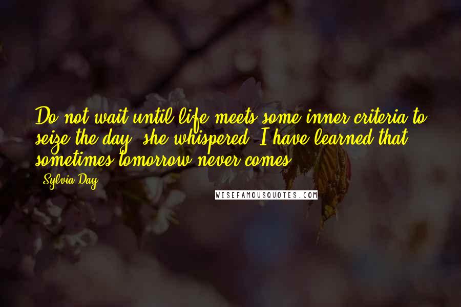 Sylvia Day Quotes: Do not wait until life meets some inner criteria to seize the day, she whispered. I have learned that sometimes tomorrow never comes.
