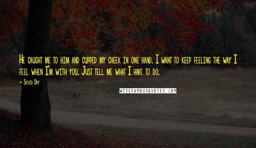 Sylvia Day Quotes: He caught me to him and cupped my cheek in one hand. I want to keep feeling the way I feel when I'm with you. Just tell me what I have to do.