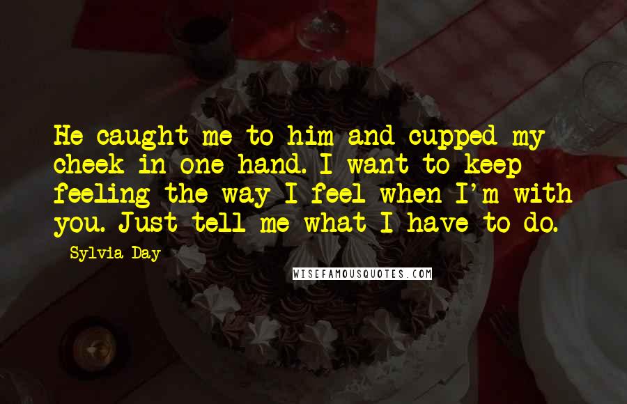 Sylvia Day Quotes: He caught me to him and cupped my cheek in one hand. I want to keep feeling the way I feel when I'm with you. Just tell me what I have to do.