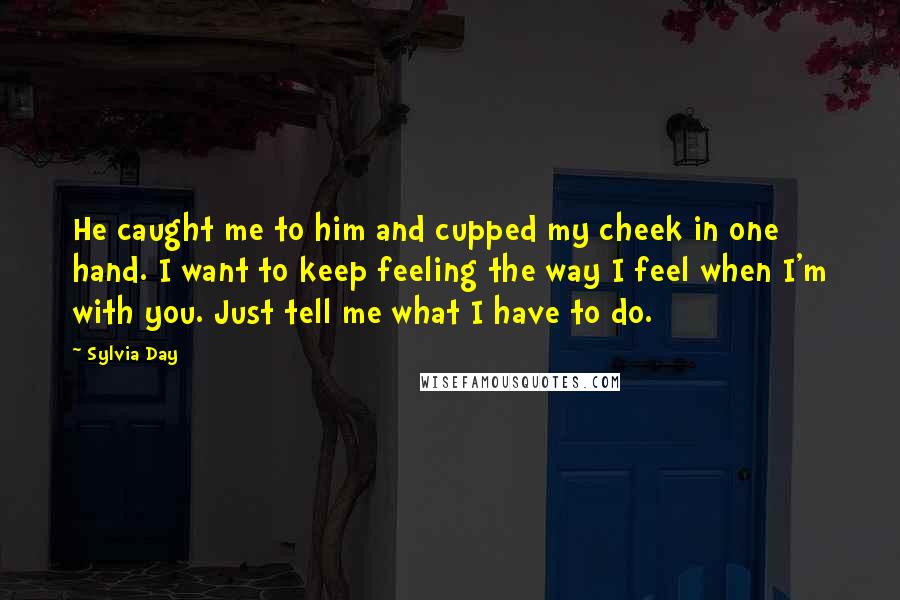 Sylvia Day Quotes: He caught me to him and cupped my cheek in one hand. I want to keep feeling the way I feel when I'm with you. Just tell me what I have to do.