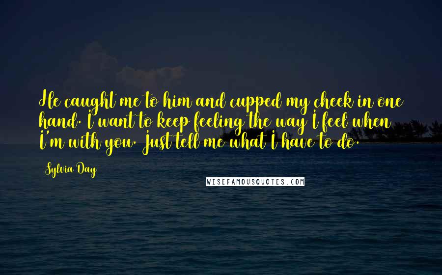 Sylvia Day Quotes: He caught me to him and cupped my cheek in one hand. I want to keep feeling the way I feel when I'm with you. Just tell me what I have to do.