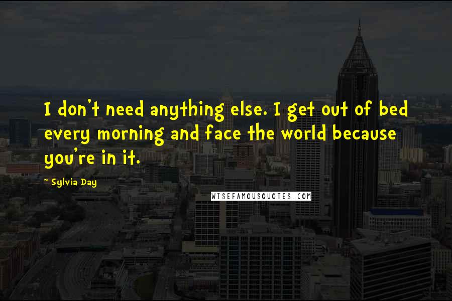 Sylvia Day Quotes: I don't need anything else. I get out of bed every morning and face the world because you're in it.