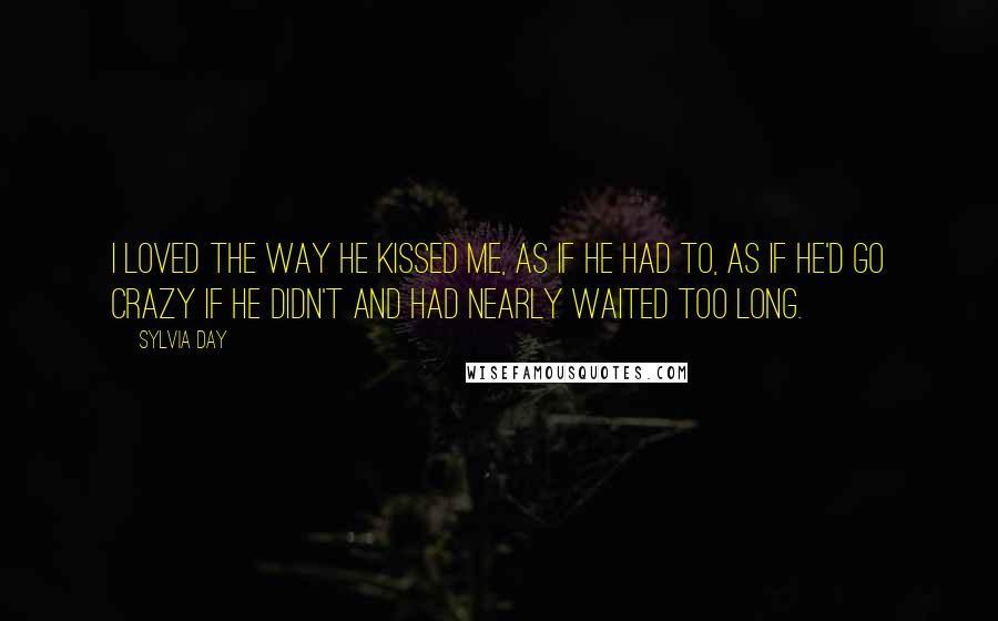 Sylvia Day Quotes: I loved the way he kissed me, as if he had to, as if he'd go crazy if he didn't and had nearly waited too long.