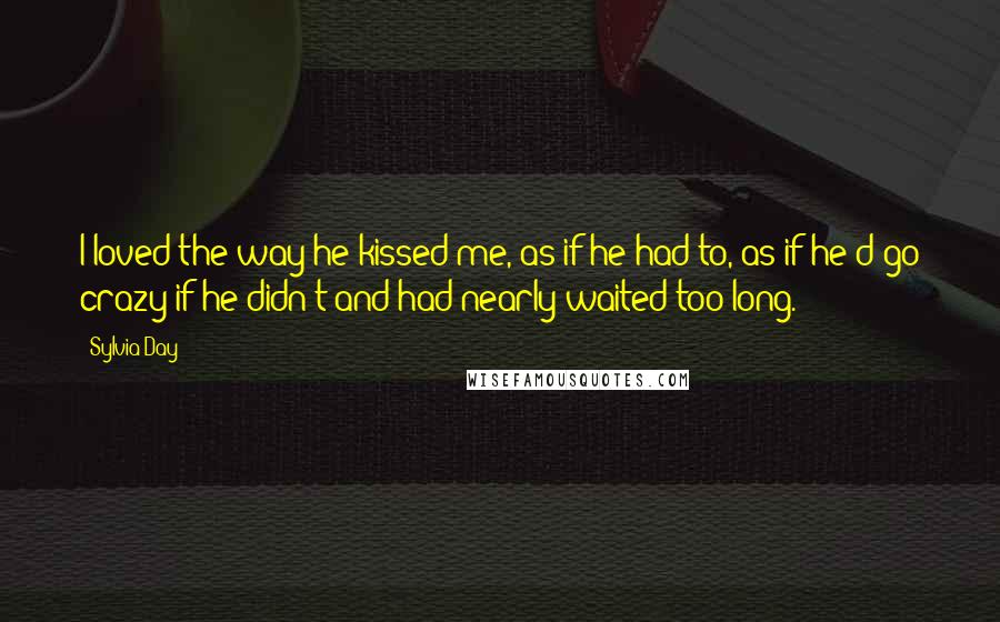 Sylvia Day Quotes: I loved the way he kissed me, as if he had to, as if he'd go crazy if he didn't and had nearly waited too long.