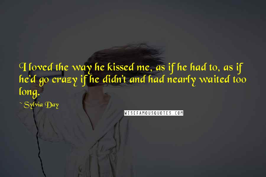 Sylvia Day Quotes: I loved the way he kissed me, as if he had to, as if he'd go crazy if he didn't and had nearly waited too long.