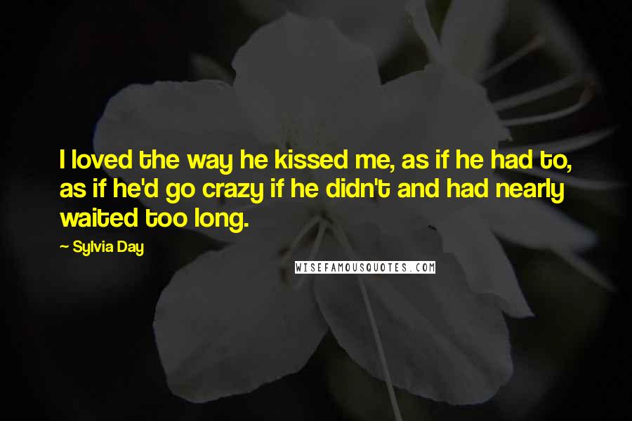 Sylvia Day Quotes: I loved the way he kissed me, as if he had to, as if he'd go crazy if he didn't and had nearly waited too long.