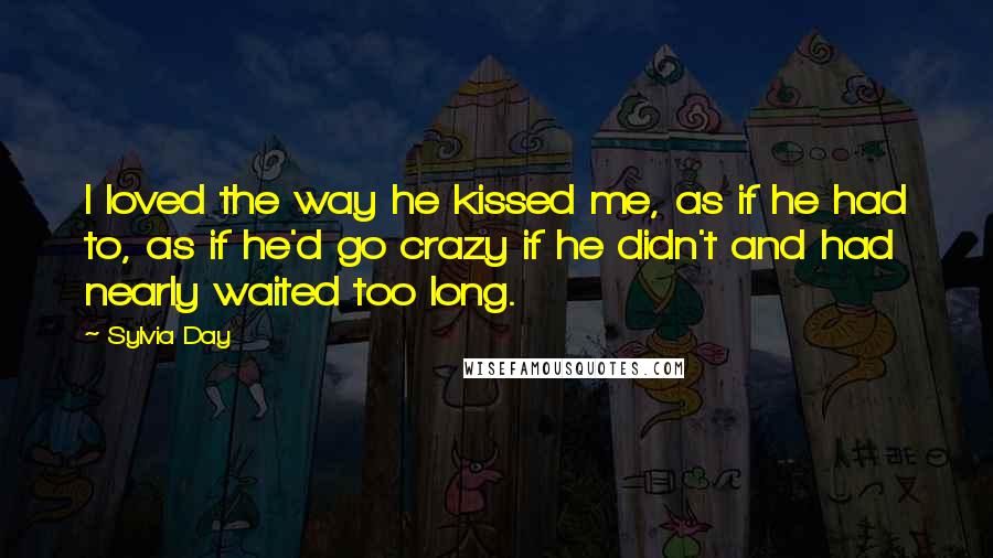 Sylvia Day Quotes: I loved the way he kissed me, as if he had to, as if he'd go crazy if he didn't and had nearly waited too long.