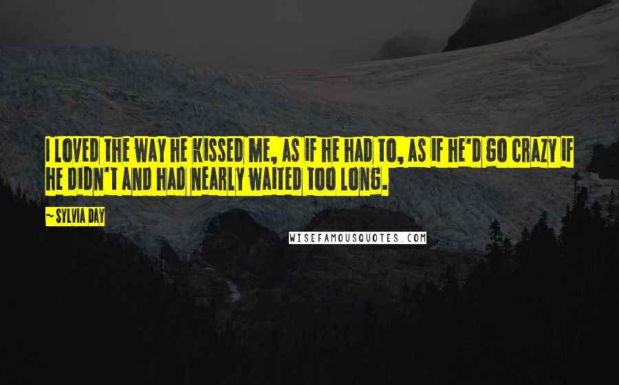 Sylvia Day Quotes: I loved the way he kissed me, as if he had to, as if he'd go crazy if he didn't and had nearly waited too long.