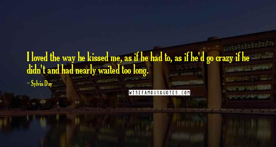 Sylvia Day Quotes: I loved the way he kissed me, as if he had to, as if he'd go crazy if he didn't and had nearly waited too long.