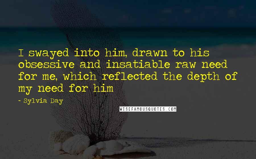 Sylvia Day Quotes: I swayed into him, drawn to his obsessive and insatiable raw need for me, which reflected the depth of my need for him