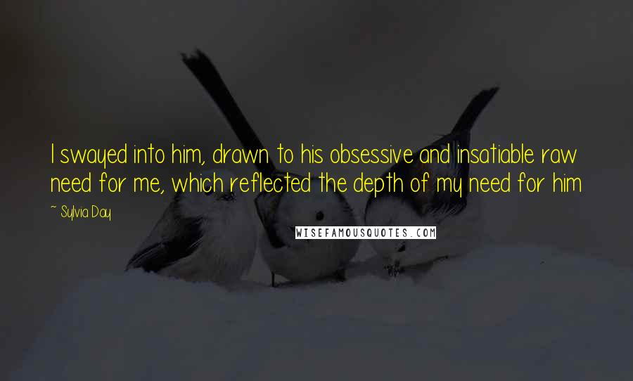 Sylvia Day Quotes: I swayed into him, drawn to his obsessive and insatiable raw need for me, which reflected the depth of my need for him