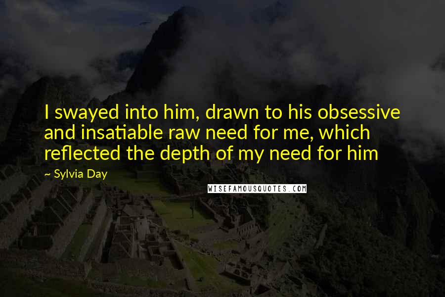 Sylvia Day Quotes: I swayed into him, drawn to his obsessive and insatiable raw need for me, which reflected the depth of my need for him