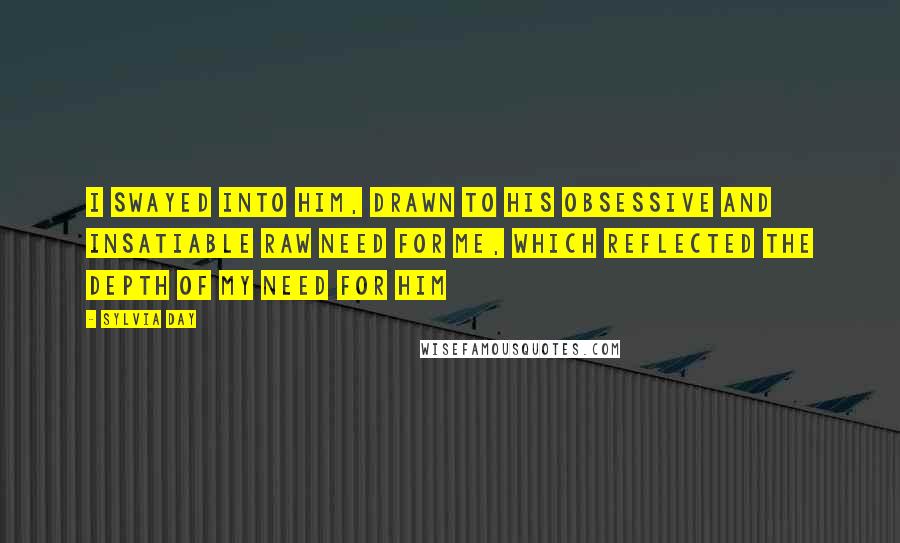 Sylvia Day Quotes: I swayed into him, drawn to his obsessive and insatiable raw need for me, which reflected the depth of my need for him