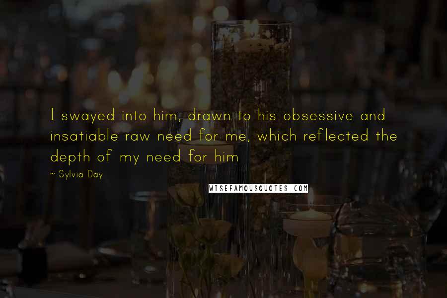 Sylvia Day Quotes: I swayed into him, drawn to his obsessive and insatiable raw need for me, which reflected the depth of my need for him