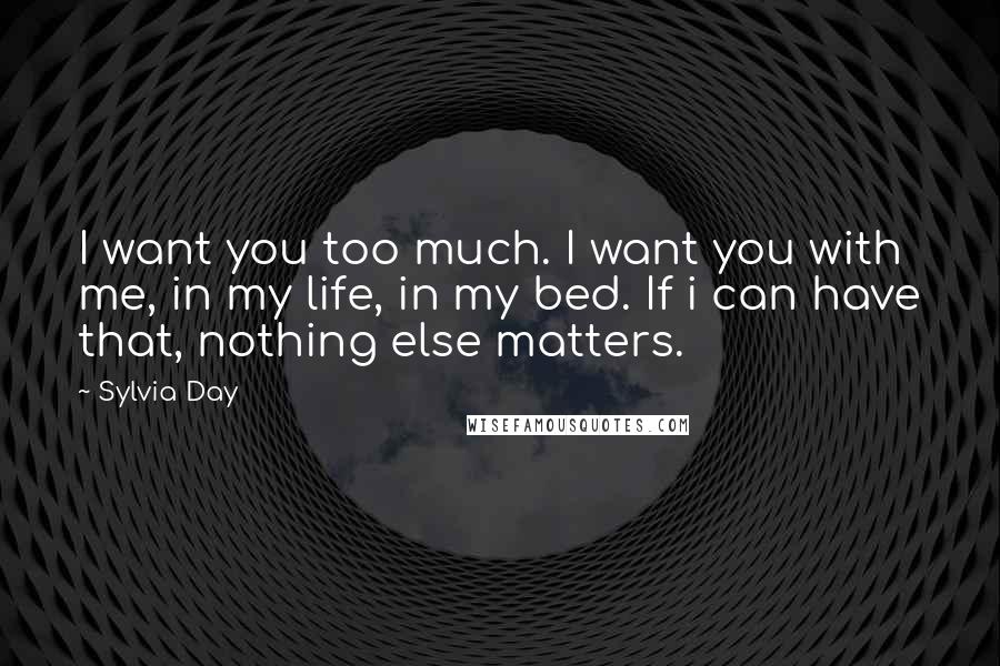 Sylvia Day Quotes: I want you too much. I want you with me, in my life, in my bed. If i can have that, nothing else matters.