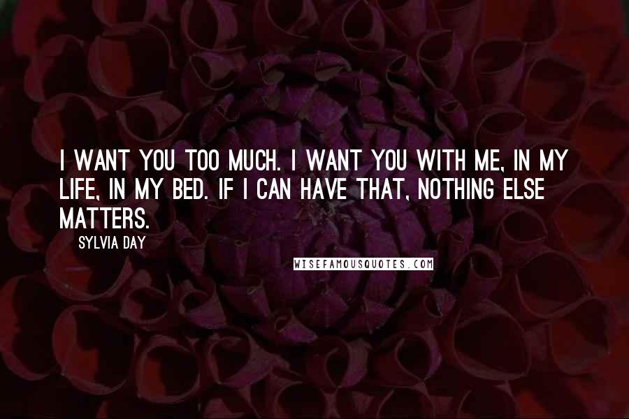 Sylvia Day Quotes: I want you too much. I want you with me, in my life, in my bed. If i can have that, nothing else matters.