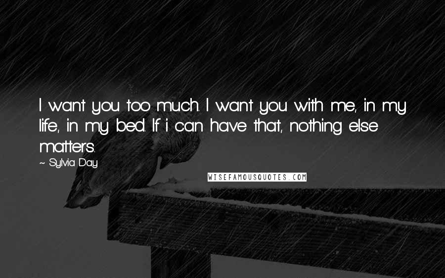 Sylvia Day Quotes: I want you too much. I want you with me, in my life, in my bed. If i can have that, nothing else matters.