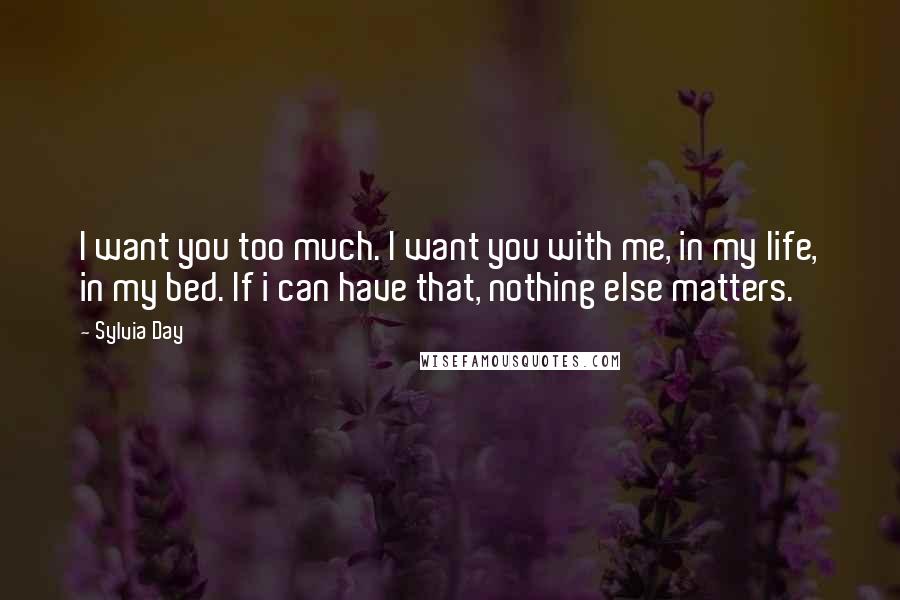 Sylvia Day Quotes: I want you too much. I want you with me, in my life, in my bed. If i can have that, nothing else matters.