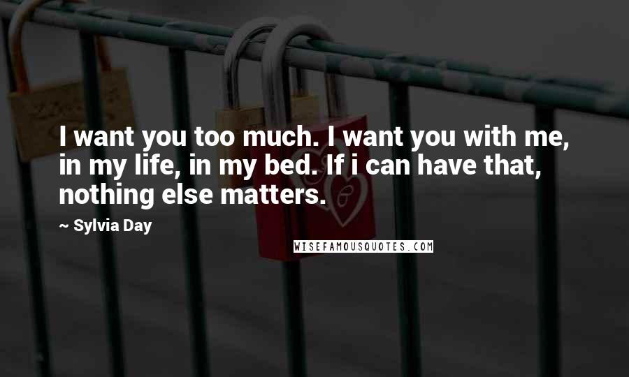 Sylvia Day Quotes: I want you too much. I want you with me, in my life, in my bed. If i can have that, nothing else matters.