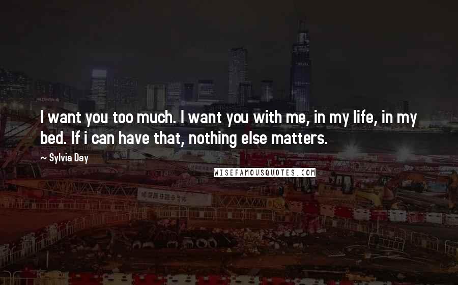 Sylvia Day Quotes: I want you too much. I want you with me, in my life, in my bed. If i can have that, nothing else matters.