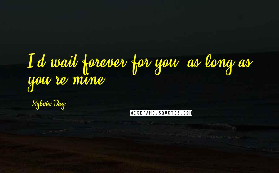 Sylvia Day Quotes: I'd wait forever for you, as long as you're mine.